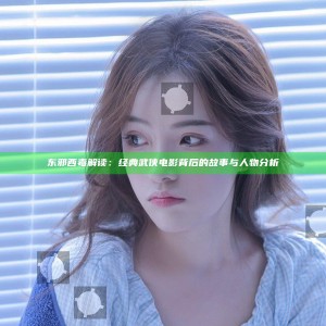 东邪西毒解读：经典武侠电影背后的故事与人物分析