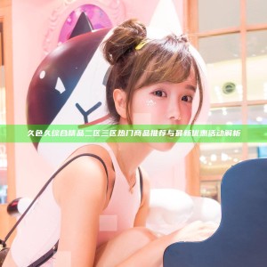 久色久综合精品二区三区 热门商品推荐与最新优惠活动解析