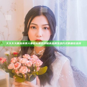 久久久久精品免费人妻奶头带您领略高品质生活方式的最佳选择