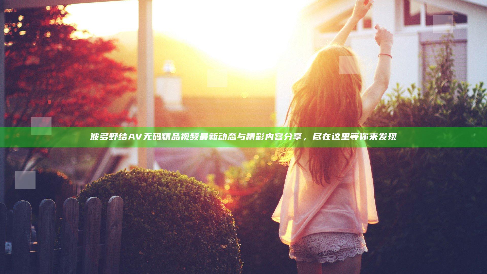 波多野结AV无码精品视频最新动态与精彩内容分享，尽在这里等你来发现