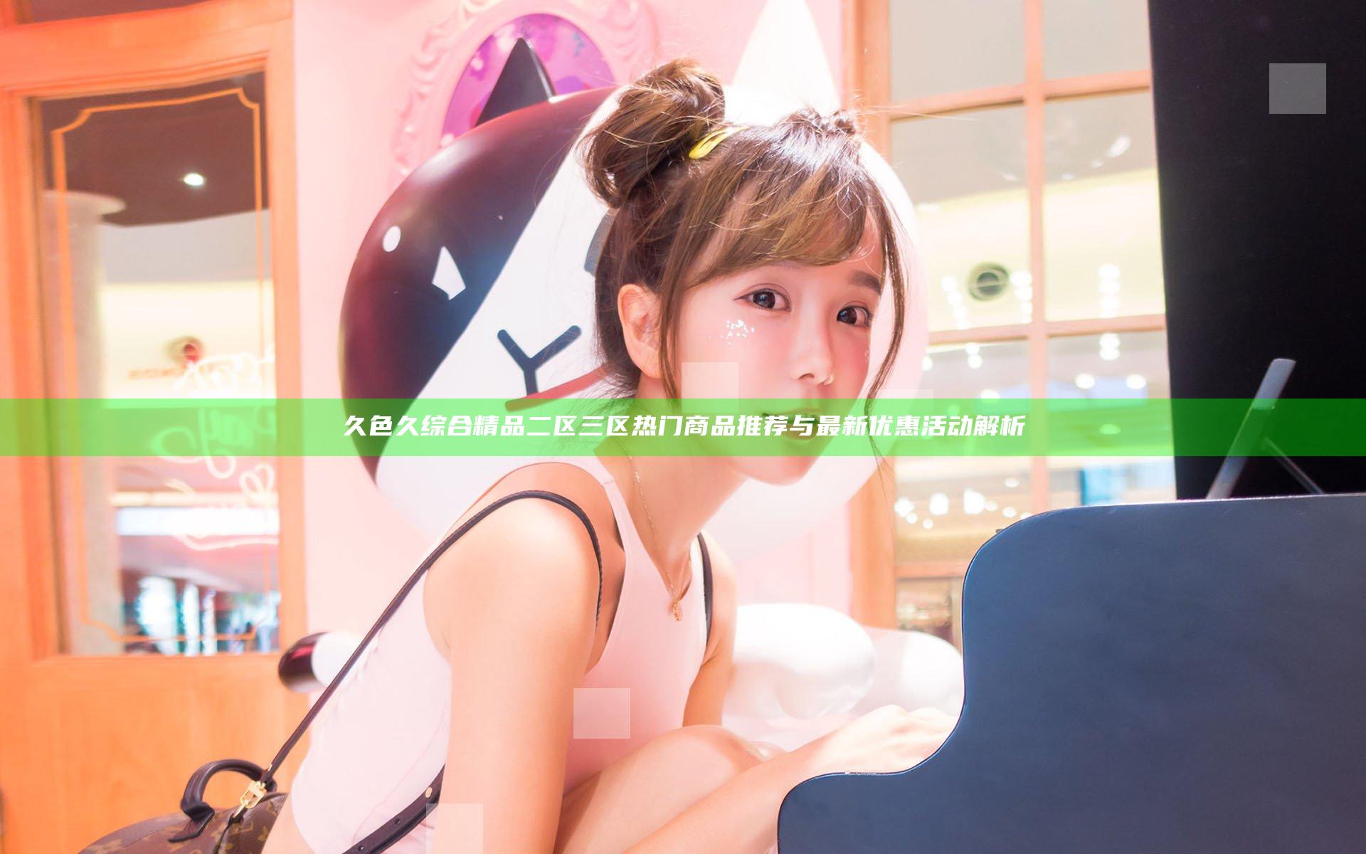 久色久综合精品二区三区 热门商品推荐与最新优惠活动解析