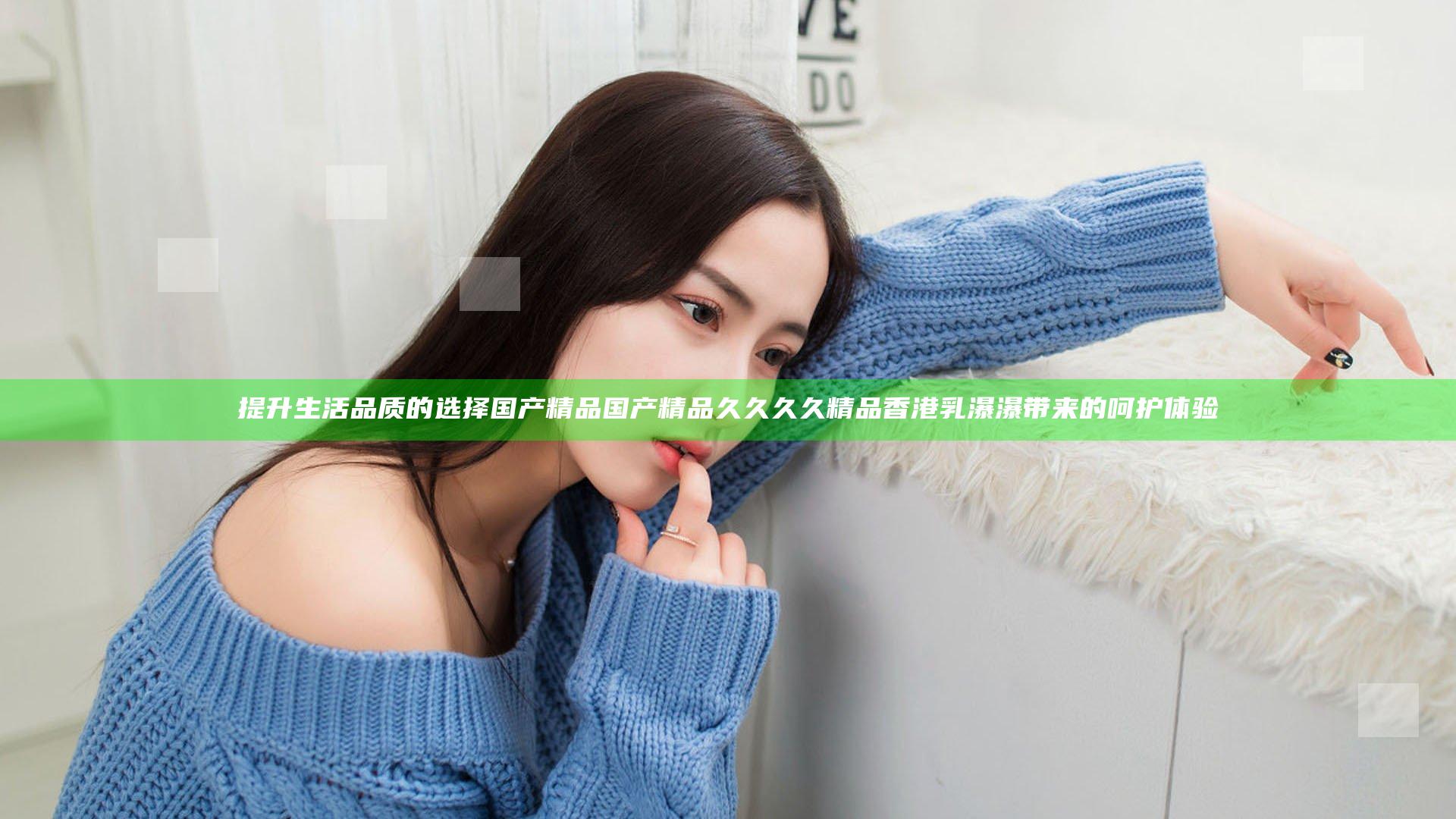 提升生活品质的选择 国产精品国产精品久久久久精品香港乳瀑瀑带来的呵护体验
