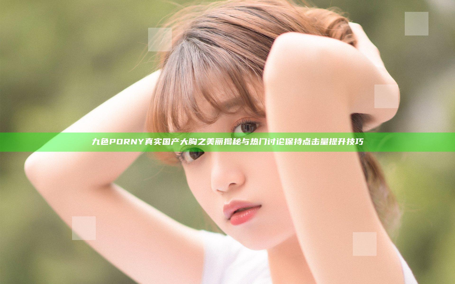 九色PORNY真实国产大胸之美丽揭秘与热门讨论保持点击量提升技巧