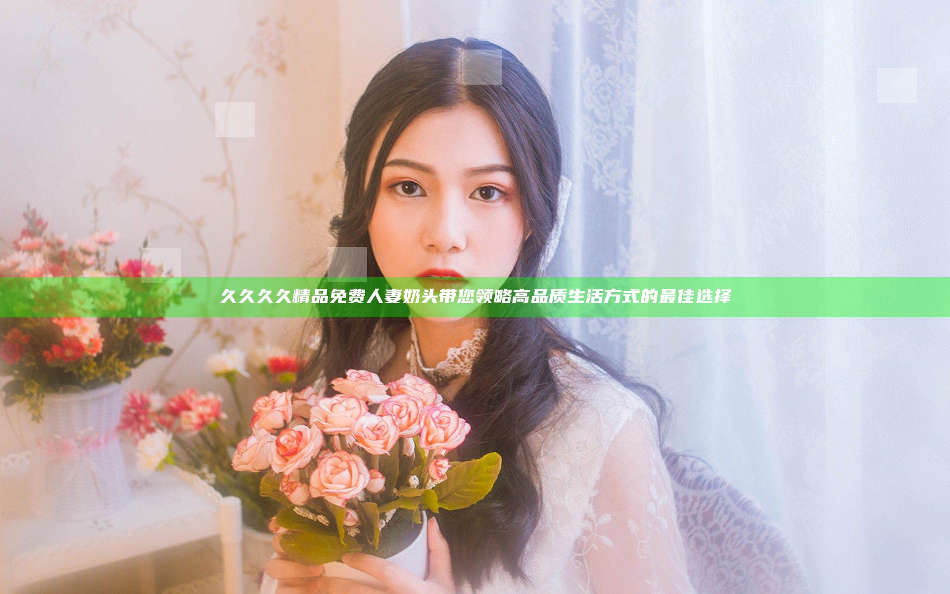 久久久久精品免费人妻奶头带您领略高品质生活方式的最佳选择