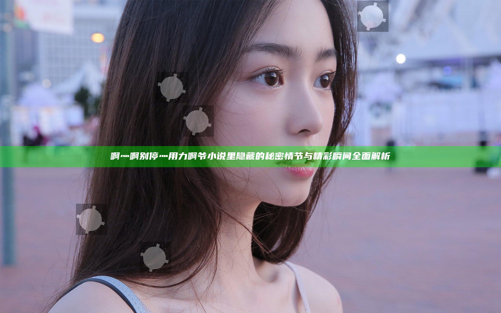 啊灬啊别停灬用力啊爷小说里隐藏的秘密情节与精彩瞬间全面解析
