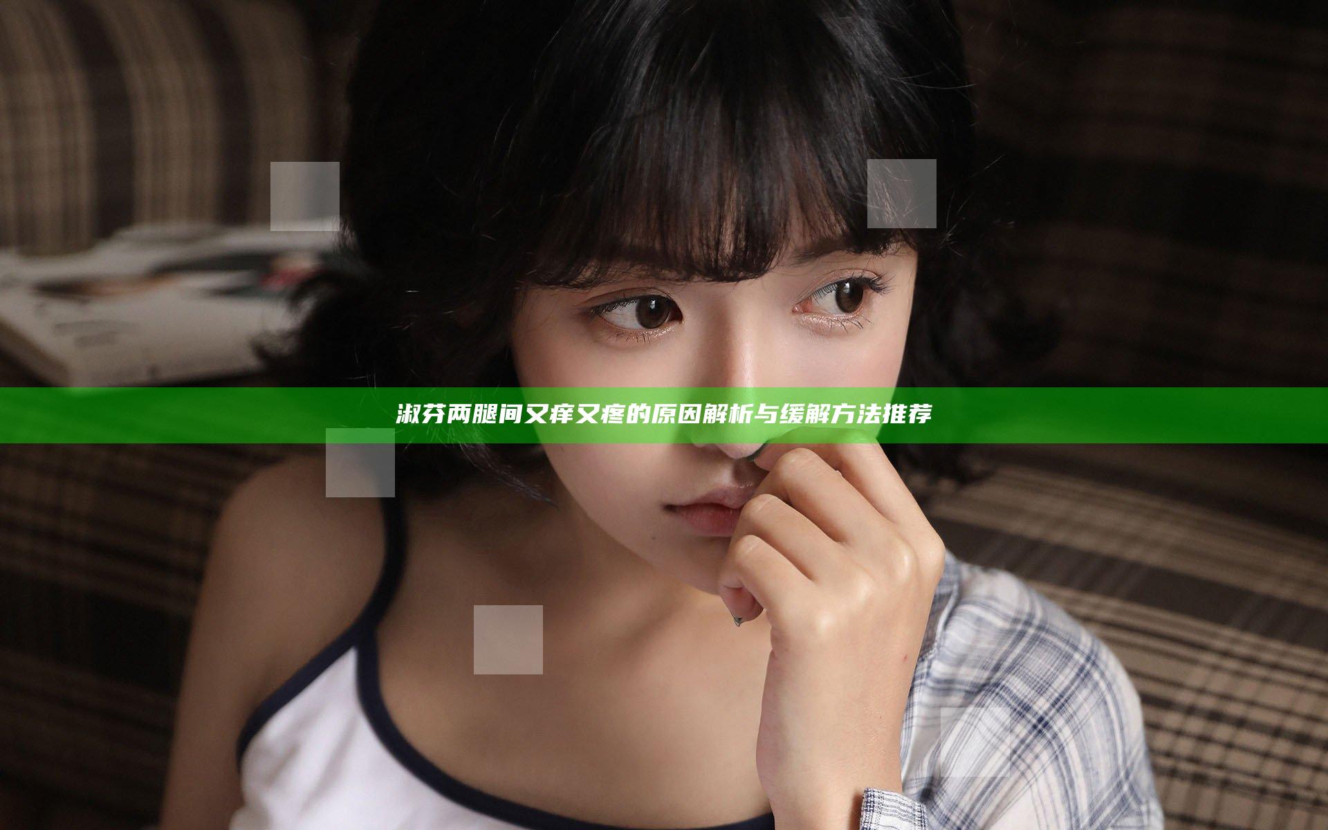 淑芬两腿间又痒又疼的原因解析与缓解方法推荐