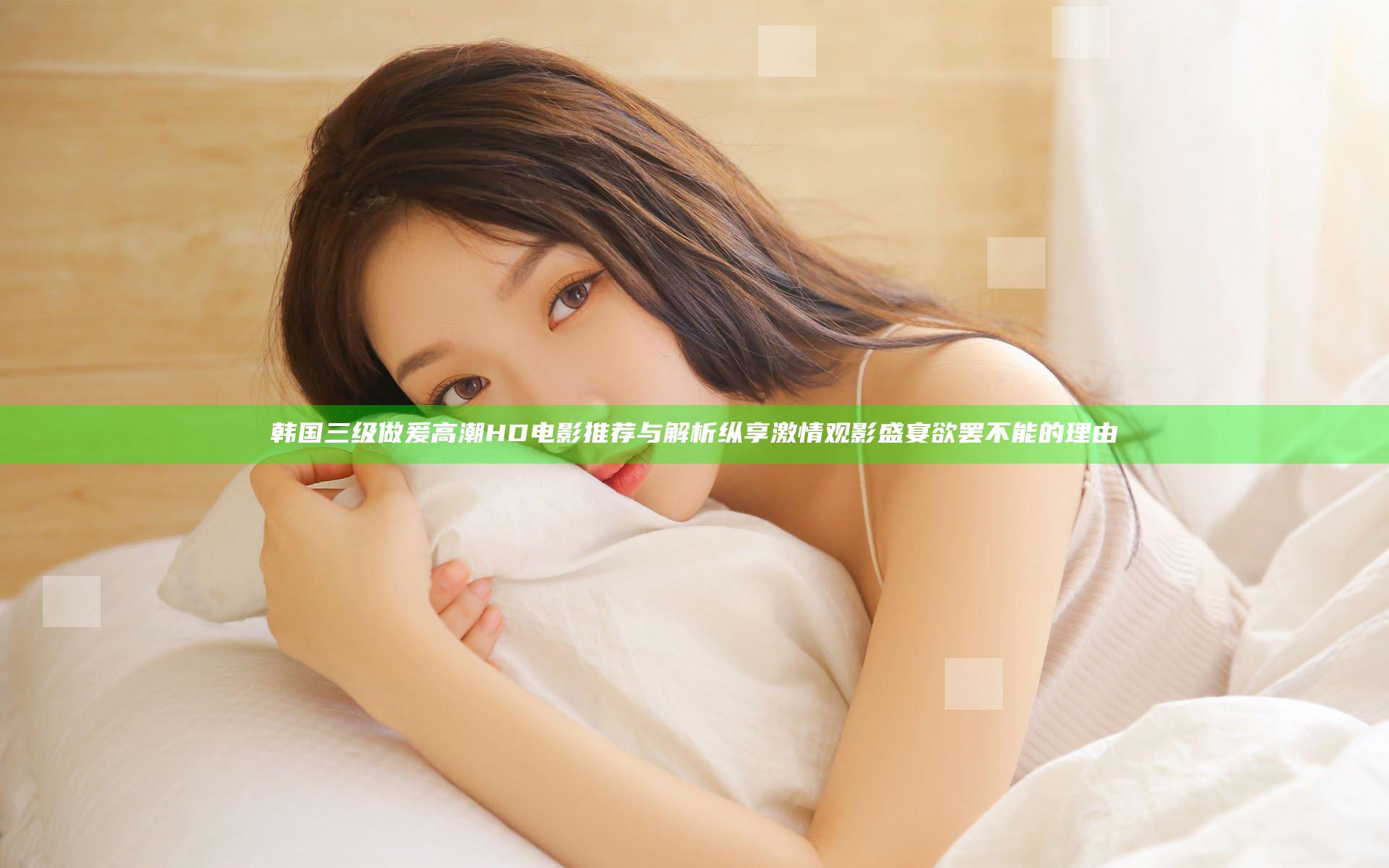 韩国三级做爰高潮HD电影推荐与解析 纵享激情观影盛宴欲罢不能的理由