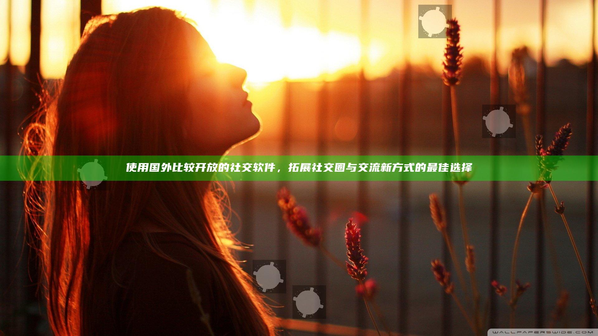 使用国外比较开放的社交软件，拓展社交圈与交流新方式的最佳选择