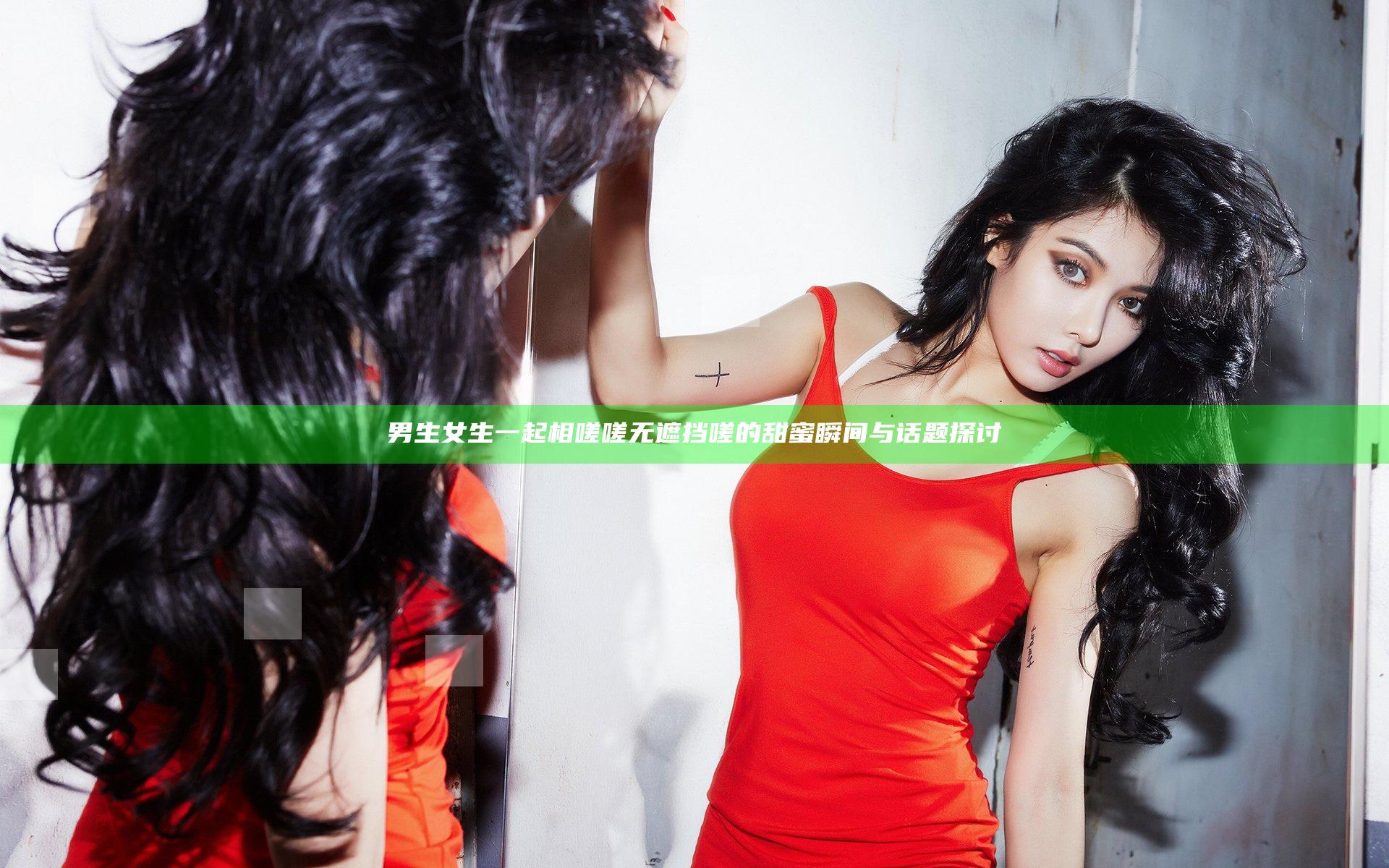 男生女生一起相嗟嗟无遮挡嗟的甜蜜瞬间与话题探讨